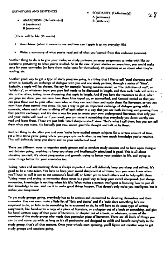 "DLINITIONS AND SEXTENCES. + SOUDARTY: (efinion(9) 2y A (entence) + N (it 8 (semtemce) A (ventence) 8 (semtence) (There will b ke 30 wonde) = Anarchims (st meame o me and how can | apply t to my everday b6) = Wit 3 rummary of what youve resd nd of what you lesrmed from thie endesvor (ession). Another thing 10 d s to gve your ‘aden, o sty partnera, m esay suigrme 1o write with He 30 questions pertaining 1o what you’ve studed. So n the cue of your stdies om smarchiem, you woukd make et foyour comrades (or hove them ke terts for theraches), 20 questions or 80 shovt what they’e reding, e Another good way 10 get type of study program gong, o thing that Ik to call "l harpers sel, © Which i basically an cxchange of dsogue it you ard ene seudy parter, through o erenof "er” Basicaly. 2 topic will be chosen, ke sa for cxample ‘rsing conacioumens, or the deftion of mal, or “soldarty”. or whateve topic o guysfol needs 1 be i i lergth,and them esch ‘e will wrie & K 10 the other, aking turna discusing tht topic in ket And you have the rescurcesto do %, wher 704 Buyn e dome, you can cven have these ki typed up. o tramacribed, and Xeroned coped s thet you an pase these out 1o your oher comrades, w0 they ca e them and sty ther e Berature, o you con ven have them funed nke snes. (s jus 8 way 1 et 0 Importsn xchange of dalogue gong with o comrade, where esch of you i vibing offof ach athe i 3 way thet you ar. both larning s growivg from 1Rt poskie exchange. and s o 3 way fo you 1 crete your owm umderground Thersure, o oy you nd your ‘aden will e, or 1 you wan, you < ke something that evesbedy yos deems worthy can read s earn from. The are fust et stetsharpers stec” sies. Thats wht 1 <l shem. bt you con ol hem what you war, s baicllyjost rw, e, goerils thught and tafk ot s e Another. thing 10 de, afier oo 3 your ‘rdes ave sudied certaim sbects or certain menn o tme, 6t 3 e rva game goimg where you Fye it cach ther e how mach bnowlede you’ve resbed, Thie il deininly ke yos shirs s o your nelctun el There are dffrens ways o organine study groupe and 1o condhct sy sesin snd 1o have open dislogue nd debaten going. amybing 10 heep you sharp and intaectally wimmlutd o gond. This i 0 sbout levating yoursll, X’ about progreasion and growth,tryin o better your potion in W, s g t0 ke things better for your comrades ton. Taking notes and memorizing them ia shezys mporam and il definiely heep you sharp s refined. e 5o0d o be & note-taker. You have 10 ke your rword sharpened st o1 thmes, ‘cu you ever know when oo have 1ol 8 ot 15 cut someone’s hesd off, o beter yet, 1o tesch odbers ae t help PR them. Tiking notes and trying 16 memorias thome motes o good why 1 becp your sword sharpered. st seays remember. kmowledge s nothing when s . What makes 3 person imlligert s kg heve 10t ol tha ke 1o une. and e 1 1o make goud thins hagpen That dacen’s sy make you ielbgers, but & mokes you damgerous To g sy groupe oing. everybody has o be serious and commitied to levating dhemacies and thelr comraden You can even make 2 e Het of “du’s and dor’n” snd # 2 ‘ade doce something h’s ot urpried 10 do o fas o do semething he e pposed 0 do.he wll hav 1o do some ype of wrtng asigment. ke hand-write 2 copy of a plece of erature, o 3 chapter . of 2 book o something, 4nd gve i e copy o that pice o Merature, o chaptr out of 3 bosk, ov whitere. 1o s of e mermbers of the sy grovp whe needs that particla pice of Mersture. There ae i inds of things you can do and come up with, a¢ kong s s 1 productive nd dsigned to wpH and beneft eveybdy i the tudy group, that’s fl that matters. Onee your wheel sart spérming. youT) gure out crative waye t et udy groupn and sessions gong.